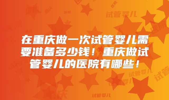 在重庆做一次试管婴儿需要准备多少钱！重庆做试管婴儿的医院有哪些！