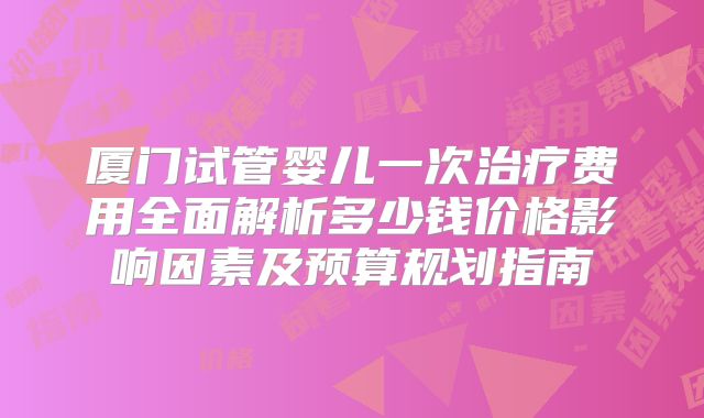 厦门试管婴儿一次治疗费用全面解析多少钱价格影响因素及预算规划指南