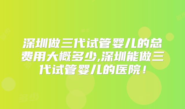 深圳做三代试管婴儿的总费用大概多少,深圳能做三代试管婴儿的医院！