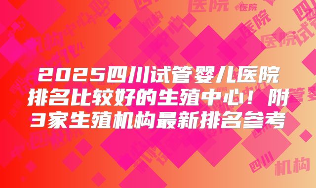 2025四川试管婴儿医院排名比较好的生殖中心！附3家生殖机构最新排名参考