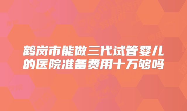 鹤岗市能做三代试管婴儿的医院准备费用十万够吗