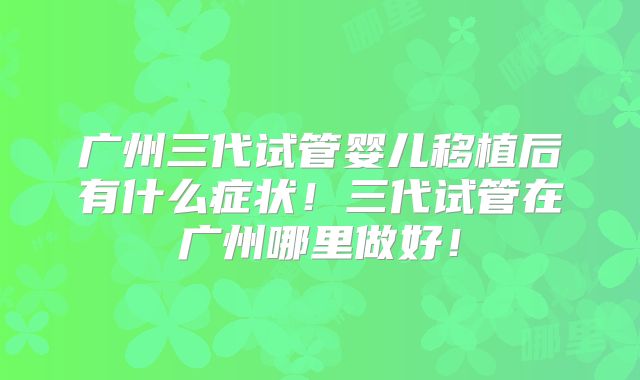 广州三代试管婴儿移植后有什么症状！三代试管在广州哪里做好！