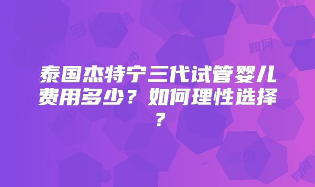 泰国杰特宁三代试管婴儿费用多少?如何理性选择?