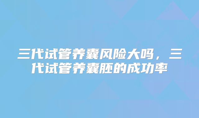 三代试管养囊风险大吗，三代试管养囊胚的成功率