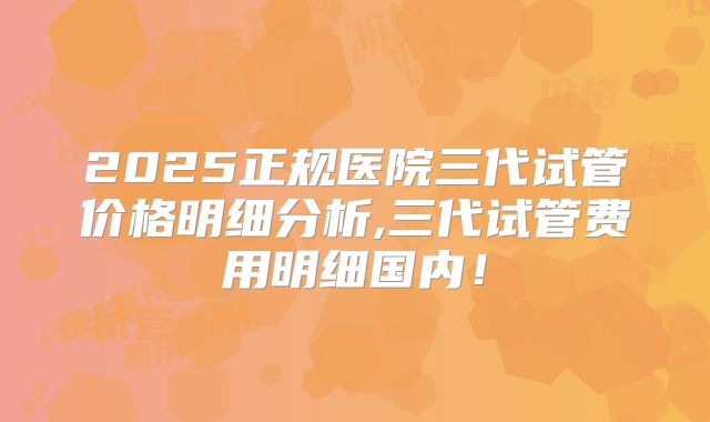 2025正规医院三代试管价格明细分析,三代试管费用明细国内！
