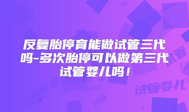 反复胎停育能做试管三代吗-多次胎停可以做第三代试管婴儿吗！