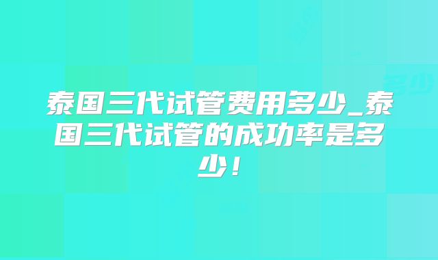 泰国三代试管费用多少_泰国三代试管的成功率是多少！