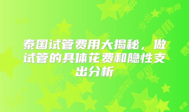 泰国试管费用大揭秘，做试管的具体花费和隐性支出分析