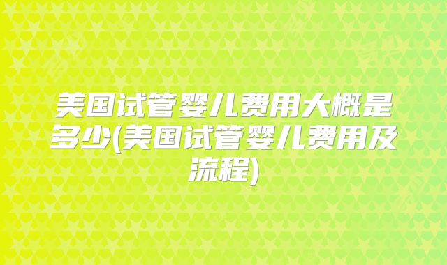 美国试管婴儿费用大概是多少(美国试管婴儿费用及流程)