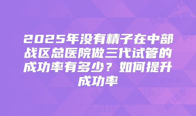 2025年没有精子在中部战区总医院做三代试管的成功率有多少?如何提升成功率