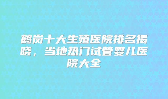 鹤岗十大生殖医院排名揭晓，当地热门试管婴儿医院大全