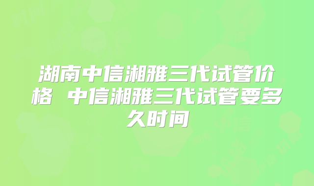 湖南中信湘雅三代试管价格 中信湘雅三代试管要多久时间