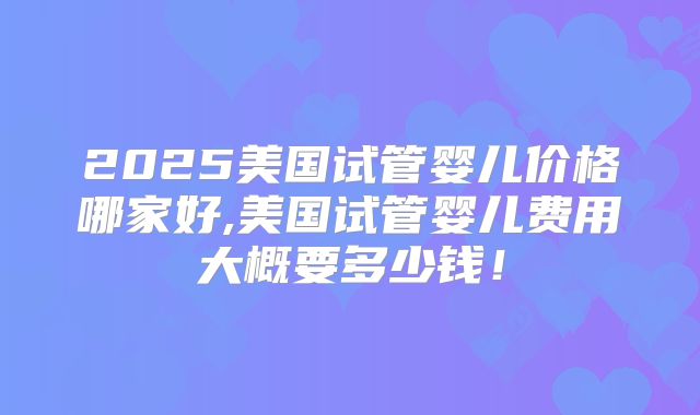 2025美国试管婴儿价格哪家好,美国试管婴儿费用大概要多少钱！