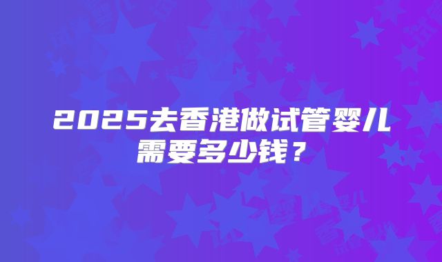 2025去香港做试管婴儿需要多少钱？