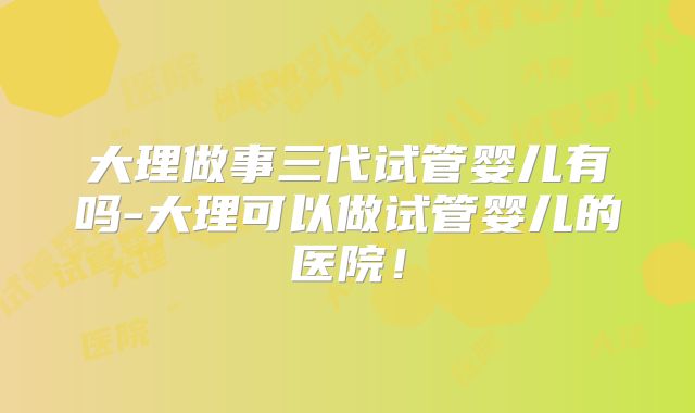 大理做事三代试管婴儿有吗-大理可以做试管婴儿的医院！