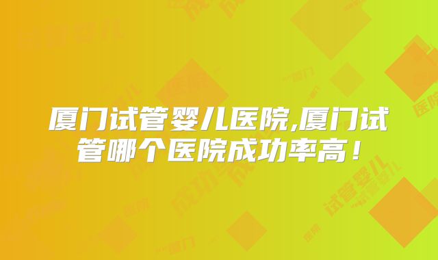 厦门试管婴儿医院,厦门试管哪个医院成功率高！