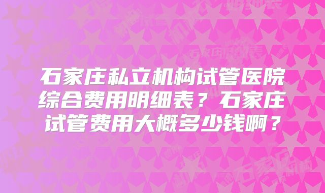 石家庄私立机构试管医院综合费用明细表？石家庄试管费用大概多少钱啊？