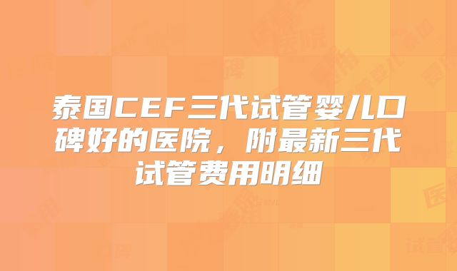 泰国CEF三代试管婴儿口碑好的医院，附最新三代试管费用明细