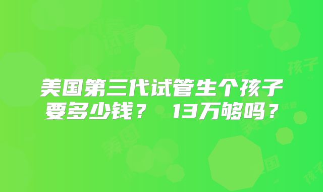 美国第三代试管生个孩子要多少钱？ 13万够吗？