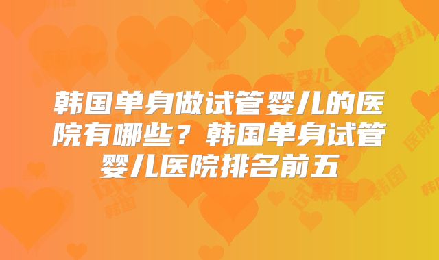 韩国单身做试管婴儿的医院有哪些?韩国单身试管婴儿医院排名前五