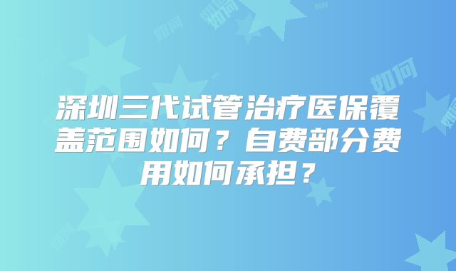 深圳三代试管治疗医保覆盖范围如何？自费部分费用如何承担？
