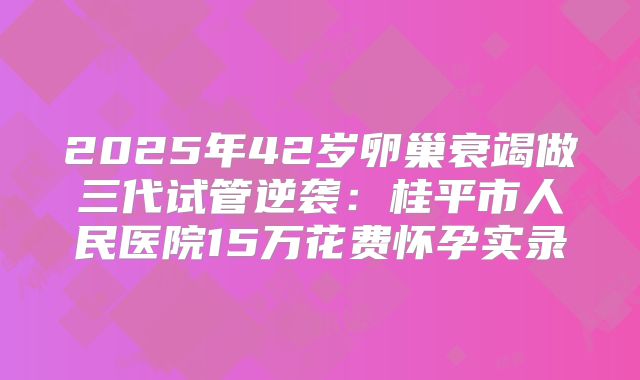 2025年42岁卵巢衰竭做三代试管逆袭：桂平市人民医院15万花费怀孕实录