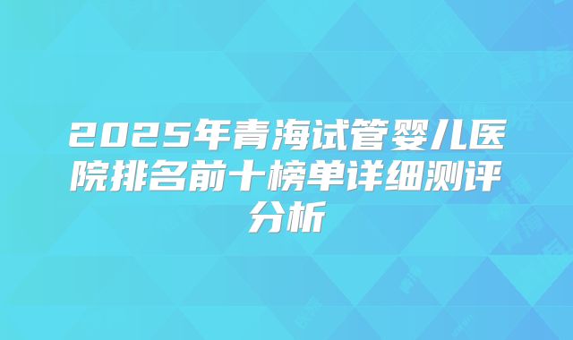 2025年青海试管婴儿医院排名前十榜单详细测评分析