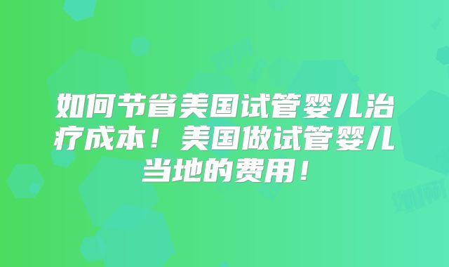 如何节省美国试管婴儿治疗成本！美国做试管婴儿当地的费用！