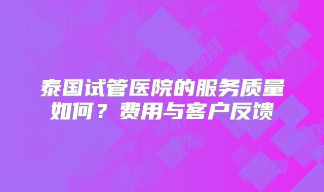 泰国试管医院的服务质量如何？费用与客户反馈