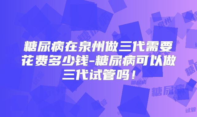 糖尿病在泉州做三代需要花费多少钱-糖尿病可以做三代试管吗！