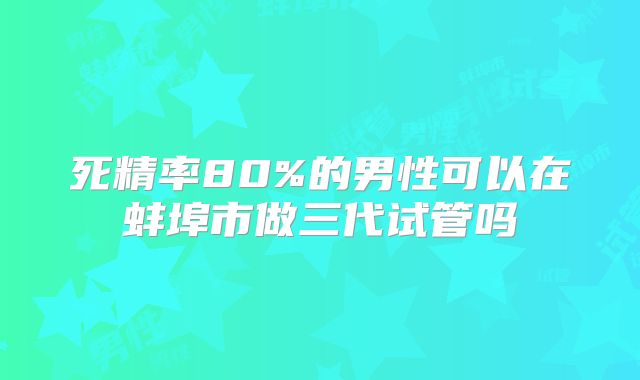 死精率80%的男性可以在蚌埠市做三代试管吗
