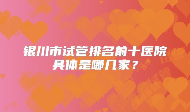 银川市试管排名前十医院具体是哪几家？