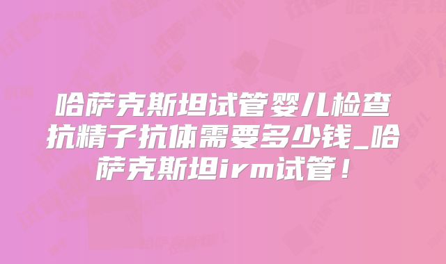 哈萨克斯坦试管婴儿检查抗精子抗体需要多少钱_哈萨克斯坦irm试管！