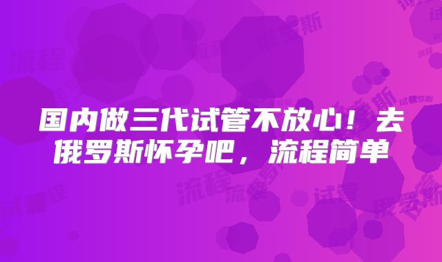 国内做三代试管不放心!去俄罗斯怀孕吧,流程简单