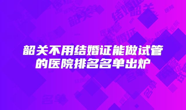 韶关不用结婚证能做试管的医院排名名单出炉