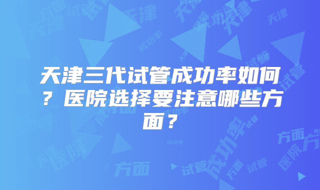 天津三代试管成功率如何？医院选择要注意哪些方面？