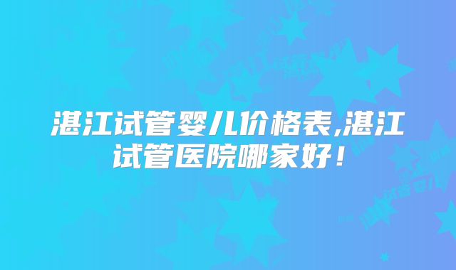 湛江试管婴儿价格表,湛江试管医院哪家好！