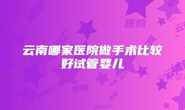 云南哪家医院做手术比较好试管婴儿