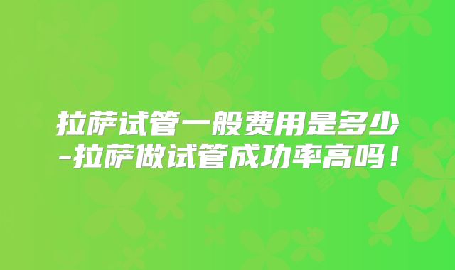 拉萨试管一般费用是多少-拉萨做试管成功率高吗！