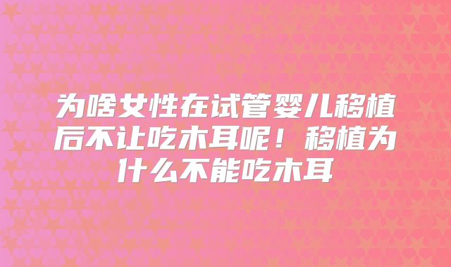 为啥女性在试管婴儿移植后不让吃木耳呢！移植为什么不能吃木耳