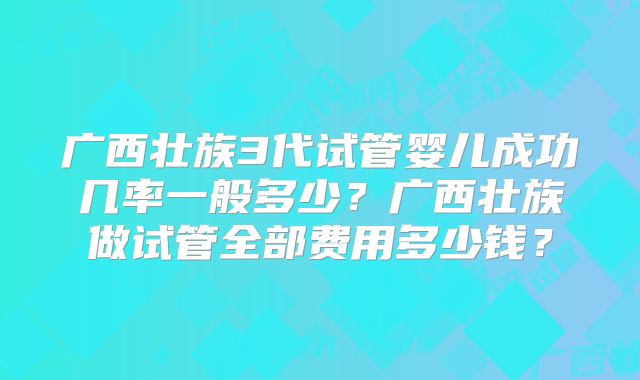 广西壮族3代试管婴儿成功几率一般多少？广西壮族做试管全部费用多少钱？