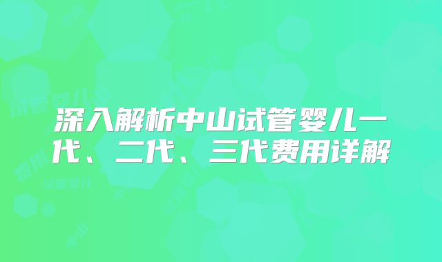 深入解析中山试管婴儿一代、二代、三代费用详解