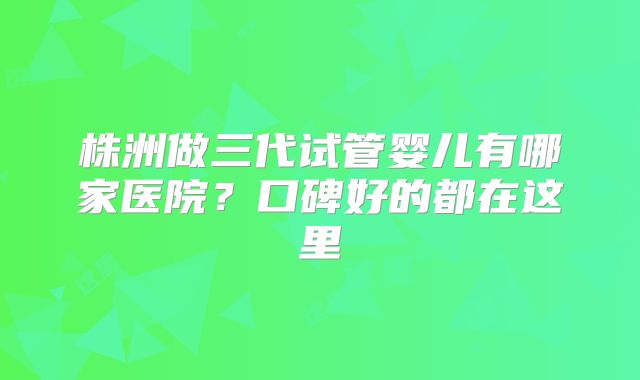 株洲做三代试管婴儿有哪家医院？口碑好的都在这里