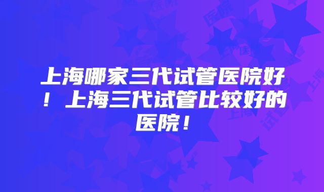 上海哪家三代试管医院好！上海三代试管比较好的医院！