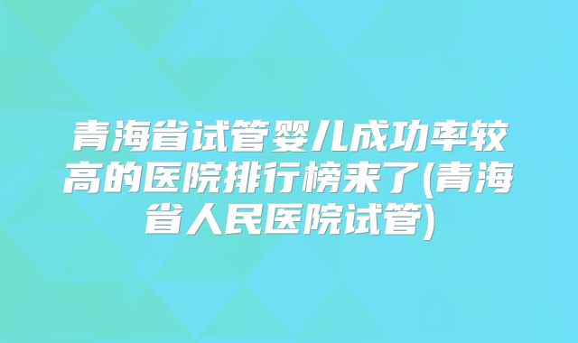青海省试管婴儿成功率较高的医院排行榜来了(青海省人民医院试管)