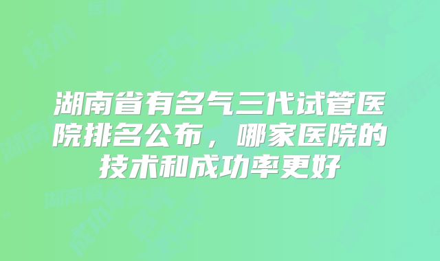 湖南省有名气三代试管医院排名公布，哪家医院的技术和成功率更好