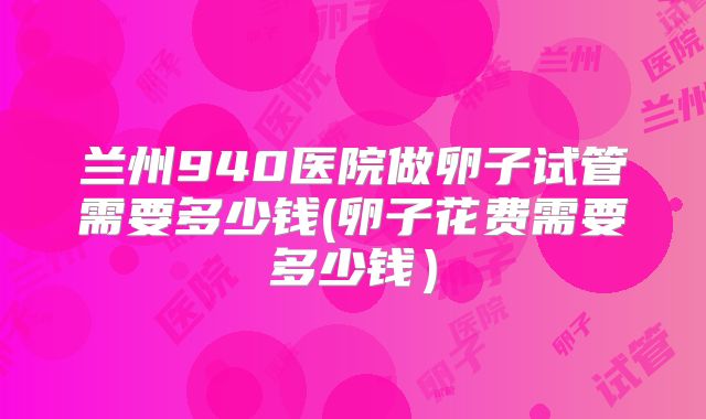 兰州940医院做卵子试管需要多少钱(卵子花费需要多少钱）