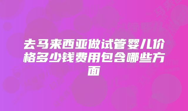去马来西亚做试管婴儿价格多少钱费用包含哪些方面