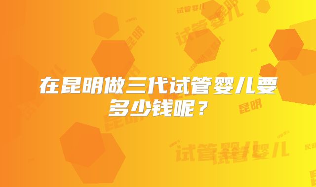 在昆明做三代试管婴儿要多少钱呢？