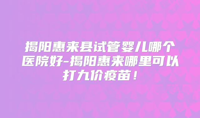 揭阳惠来县试管婴儿哪个医院好-揭阳惠来哪里可以打九价疫苗！